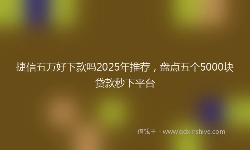 捷信五万好下款吗2025年推荐，盘点五个5000块贷款秒下平台
