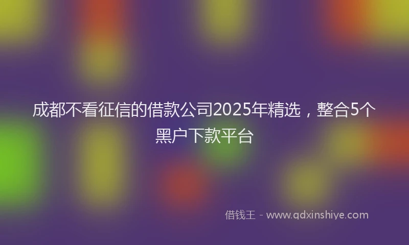 成都不看征信的借款公司2025年精选，整合5个黑户下款平台