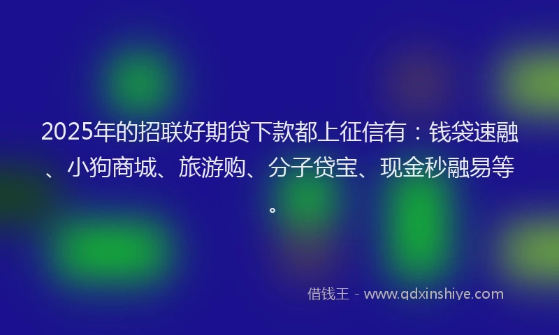 2025年的招联好期贷下款都上征信有：钱袋速融、小狗商城、旅游购、分子贷宝、现金秒融易等。