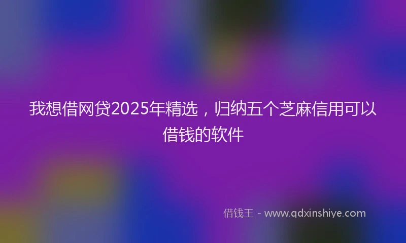 我想借网贷2025年精选，归纳五个芝麻信用可以借钱的软件