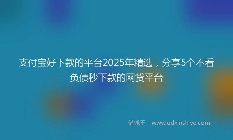 支付宝好下款的平台2025年精选，分享5个不看负债秒下款的网贷平台