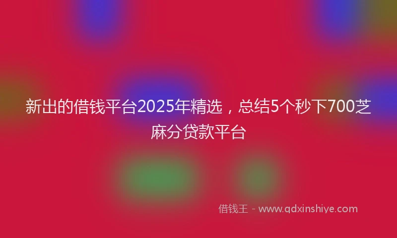 新出的借钱平台2025年精选，总结5个秒下700芝麻分贷款平台
