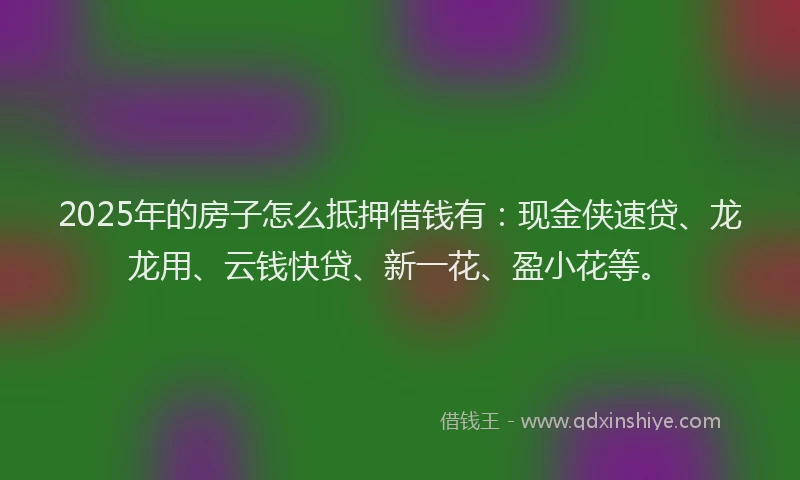 2025年的房子怎么抵押借钱有：现金侠速贷、龙龙用、云钱快贷、新一花、盈小花等。