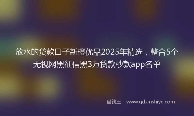 放水的贷款口子新橙优品2025年精选，整合5个无视网黑征信黑3万贷款秒款app名单