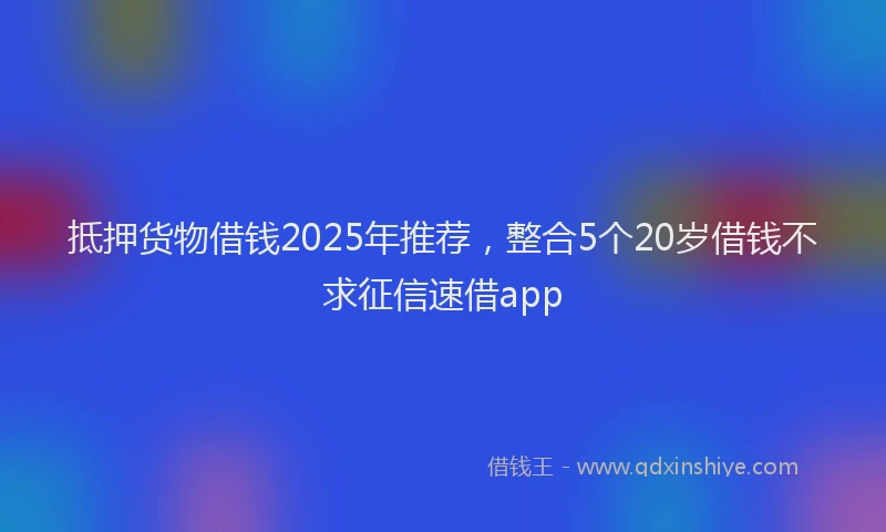 抵押货物借钱2025年推荐，整合5个20岁借钱不求征信速借app