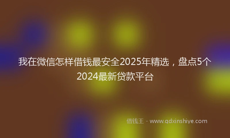 我在微信怎样借钱最安全2025年精选，盘点5个2024最新贷款平台
