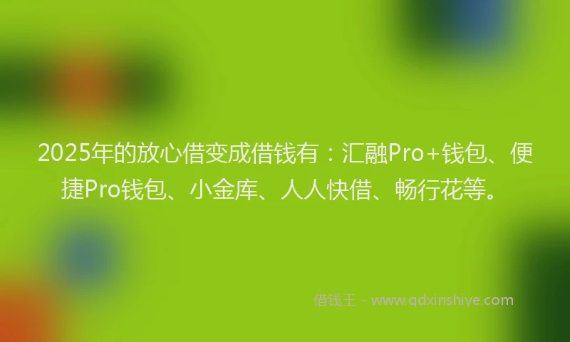 2025年的放心借变成借钱有：汇融Pro+钱包、便捷Pro钱包、小金库、人人快借、畅行花等。