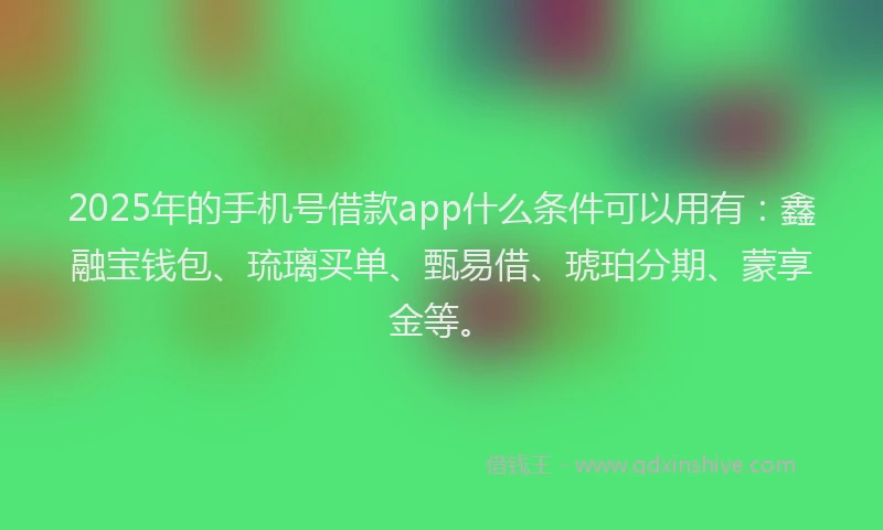 2025年的手机号借款app什么条件可以用有：鑫融宝钱包、琉璃买单、甄易借、琥珀分期、蒙享金等。