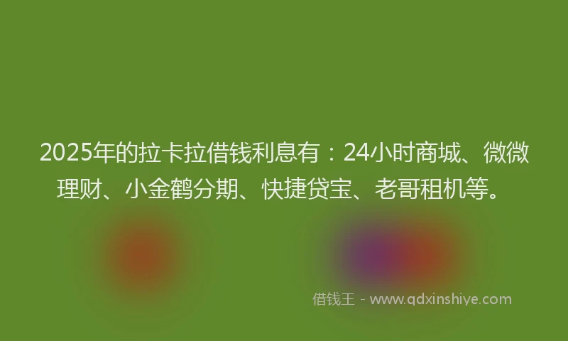 2025年的拉卡拉借钱利息有：24小时商城、微微理财、小金鹤分期、快捷贷宝、老哥租机等。