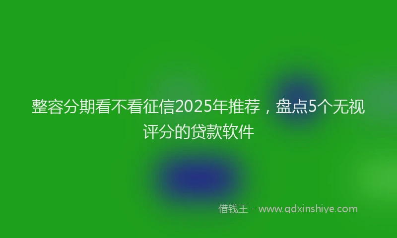 整容分期看不看征信2025年推荐，盘点5个无视评分的贷款软件