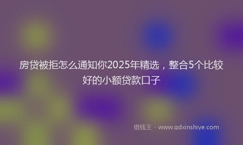 房贷被拒怎么通知你2025年精选，整合5个比较好的小额贷款口子