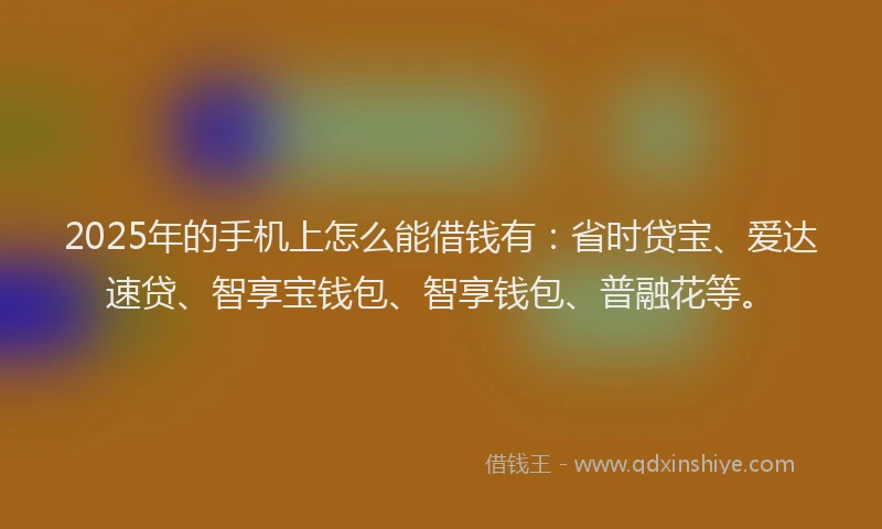 2025年的手机上怎么能借钱有：省时贷宝、爱达速贷、智享宝钱包、智享钱包、普融花等。