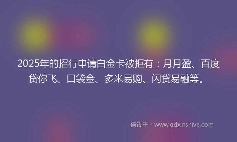 2025年的招行申请白金卡被拒有：月月盈、百度贷你飞、口袋金、多米易购、闪贷易融等。