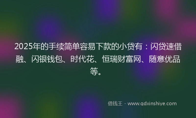 2025年的手续简单容易下款的小贷有：闪贷速借融、闪银钱包、时代花、恒瑞财富网、随意优品等。