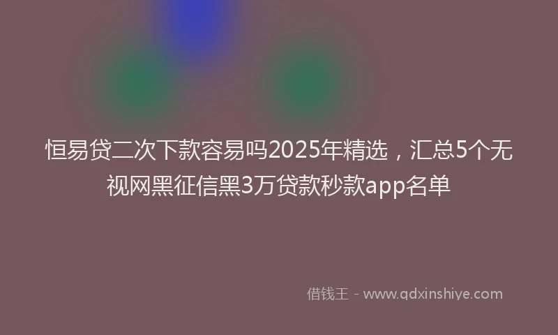 恒易贷二次下款容易吗2025年精选，汇总5个无视网黑征信黑3万贷款秒款app名单