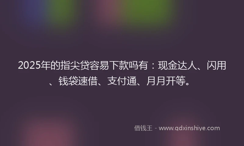 2025年的指尖贷容易下款吗有：现金达人、闪用、钱袋速借、支付通、月月开等。