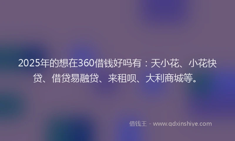 2025年的想在360借钱好吗有：天小花、小花快贷、借贷易融贷、来租呗、大利商城等。