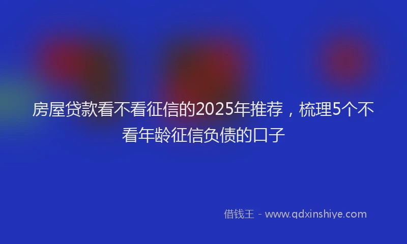 房屋贷款看不看征信的2025年推荐，梳理5个不看年龄征信负债的口子
