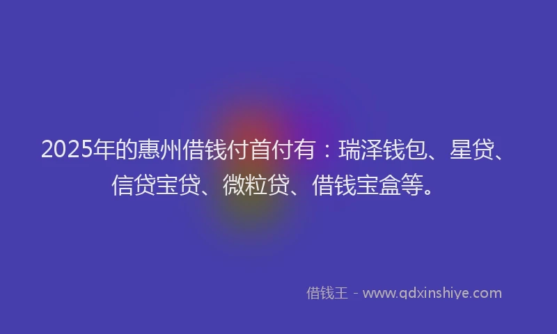 2025年的惠州借钱付首付有：瑞泽钱包、星贷、信贷宝贷、微粒贷、借钱宝盒等。