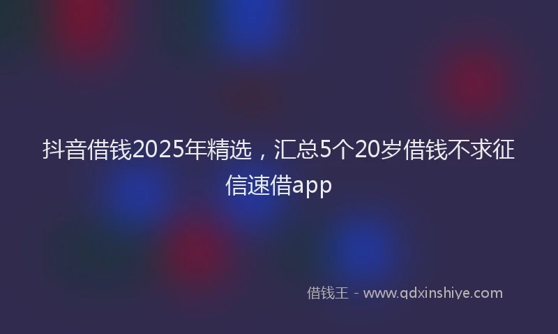 抖音借钱2025年精选，汇总5个20岁借钱不求征信速借app