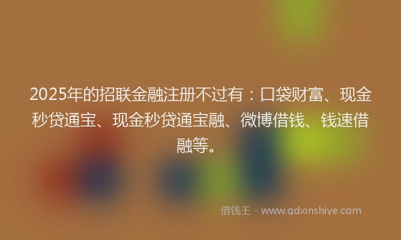 2025年的招联金融注册不过有：口袋财富、现金秒贷通宝、现金秒贷通宝融、微博借钱、钱速借融等。