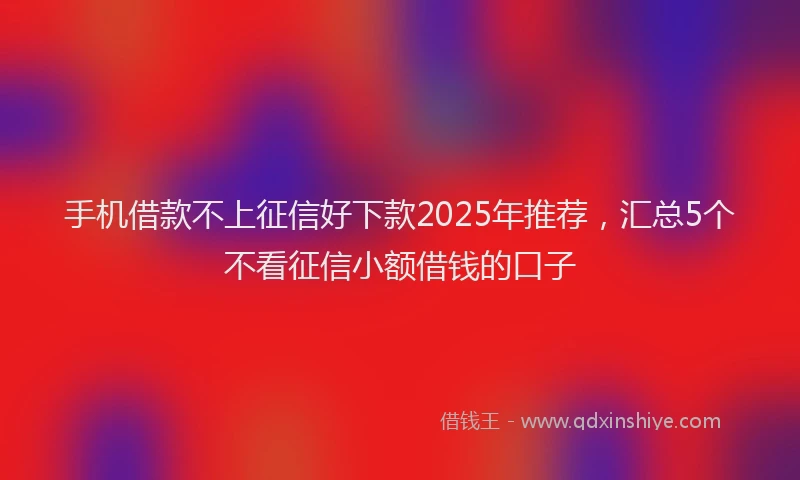 手机借款不上征信好下款2025年推荐，汇总5个不看征信小额借钱的口子