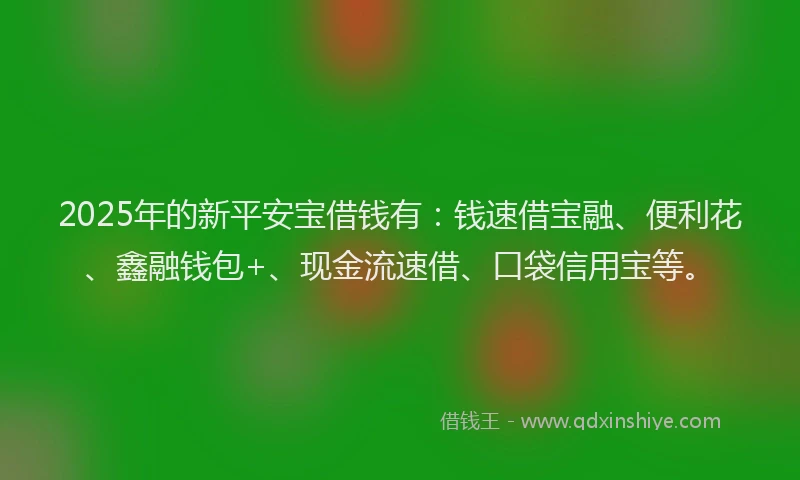 2025年的新平安宝借钱有：钱速借宝融、便利花、鑫融钱包+、现金流速借、口袋信用宝等。