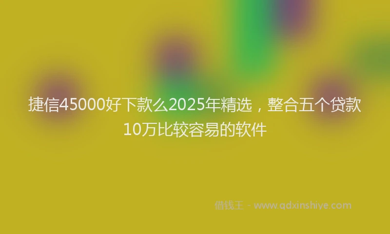 捷信45000好下款么2025年精选，整合五个贷款10万比较容易的软件