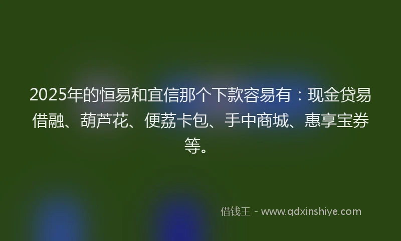 2025年的恒易和宜信那个下款容易有：现金贷易借融、葫芦花、便荔卡包、手中商城、惠享宝券等。