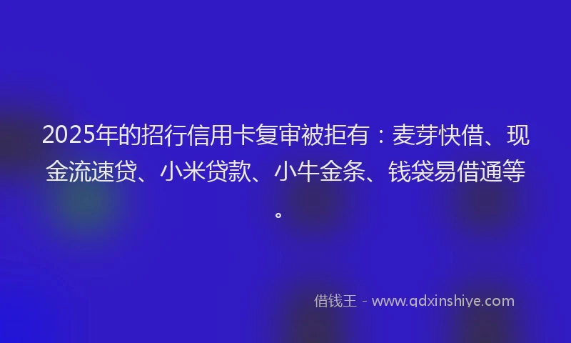 2025年的招行信用卡复审被拒有：麦芽快借、现金流速贷、小米贷款、小牛金条、钱袋易借通等。