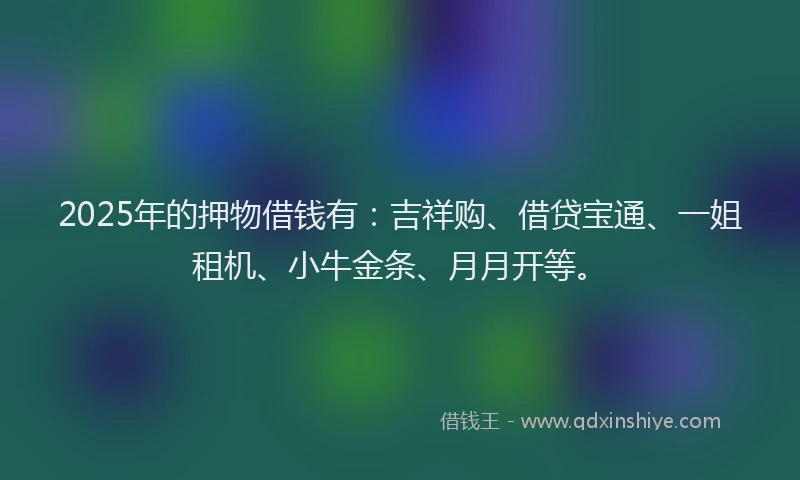 2025年的押物借钱有：吉祥购、借贷宝通、一姐租机、小牛金条、月月开等。