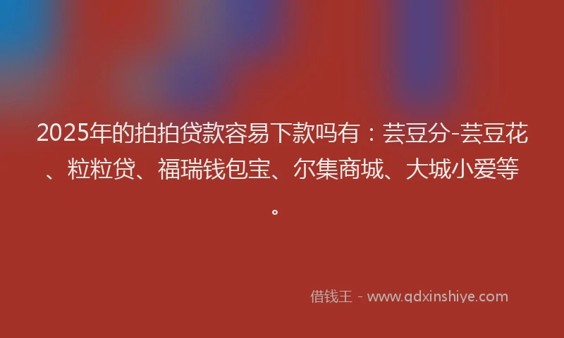 2025年的拍拍贷款容易下款吗有：芸豆分-芸豆花、粒粒贷、福瑞钱包宝、尔集商城、大城小爱等。