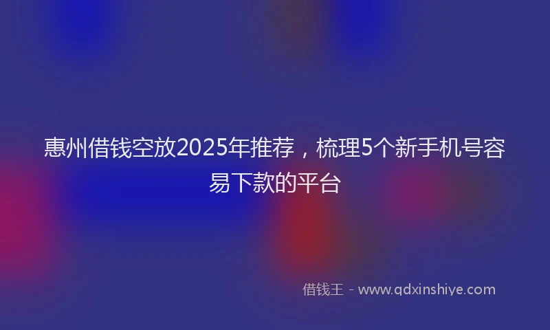 惠州借钱空放2025年推荐，梳理5个新手机号容易下款的平台