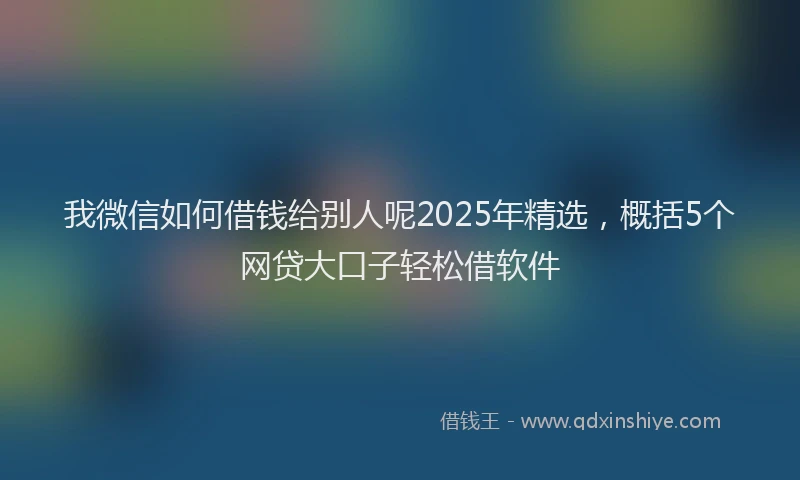 我微信如何借钱给别人呢2025年精选，概括5个网贷大口子轻松借软件