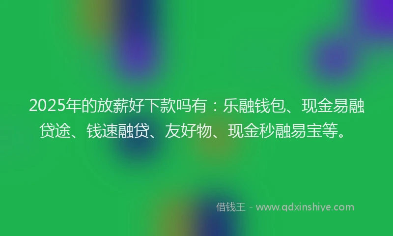 2025年的放薪好下款吗有：乐融钱包、现金易融贷途、钱速融贷、友好物、现金秒融易宝等。