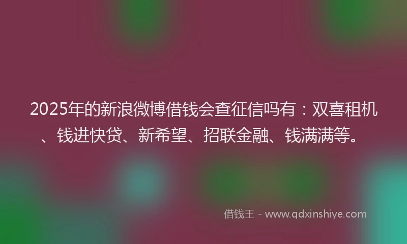 2025年的新浪微博借钱会查征信吗有：双喜租机、钱进快贷、新希望、招联金融、钱满满等。