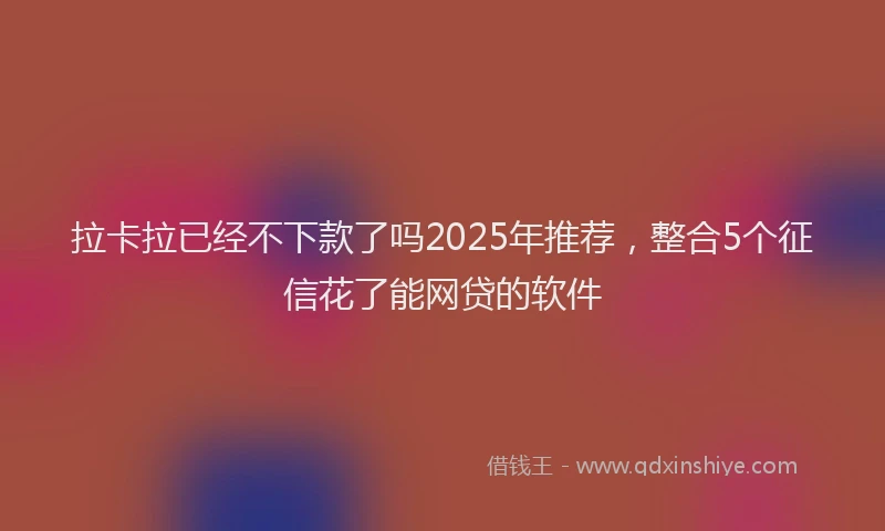 拉卡拉已经不下款了吗2025年推荐，整合5个征信花了能网贷的软件