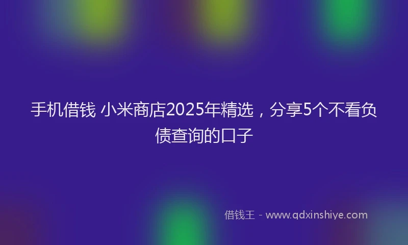 手机借钱 小米商店2025年精选，分享5个不看负债查询的口子