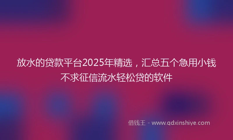 放水的贷款平台2025年精选，汇总五个急用小钱不求征信流水轻松贷的软件