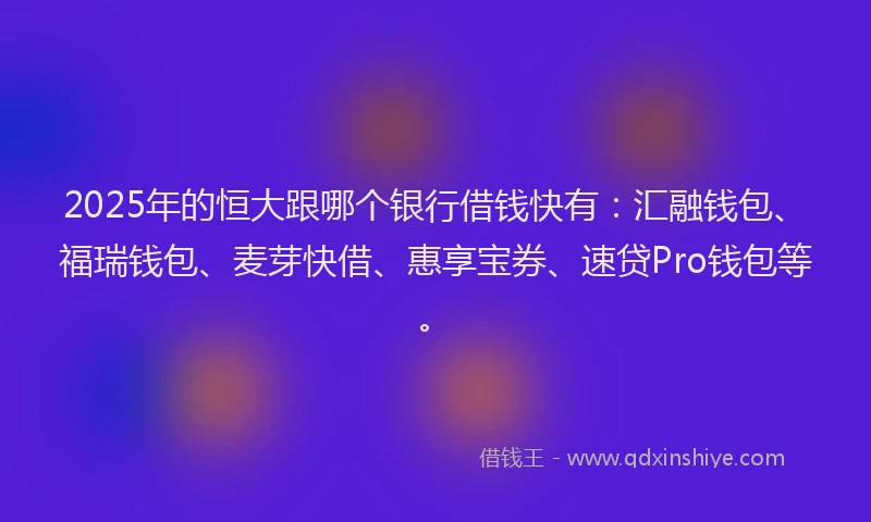 2025年的恒大跟哪个银行借钱快有：汇融钱包、福瑞钱包、麦芽快借、惠享宝券、速贷Pro钱包等。