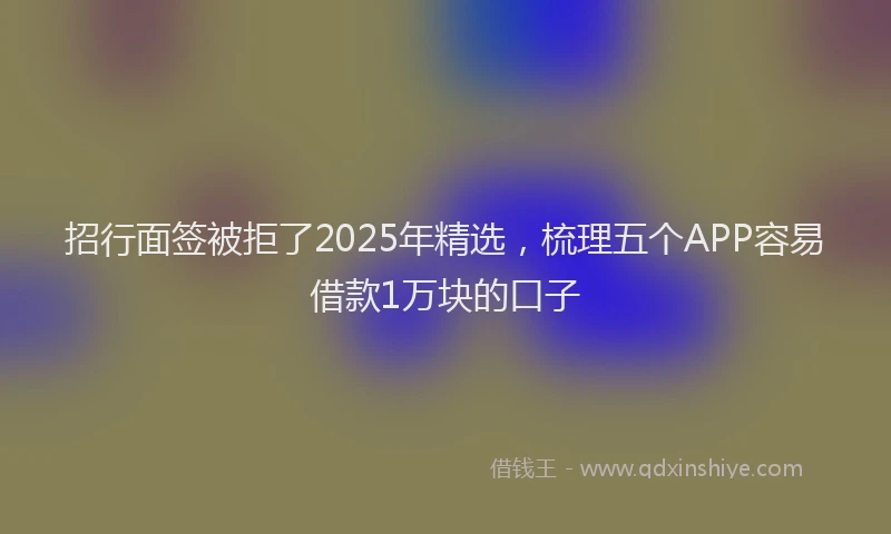 招行面签被拒了2025年精选,梳理五个APP容易借款1万块的口子