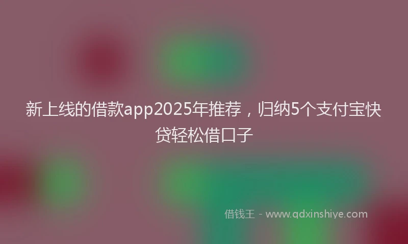 新上线的借款app2025年推荐，归纳5个支付宝快贷轻松借口子