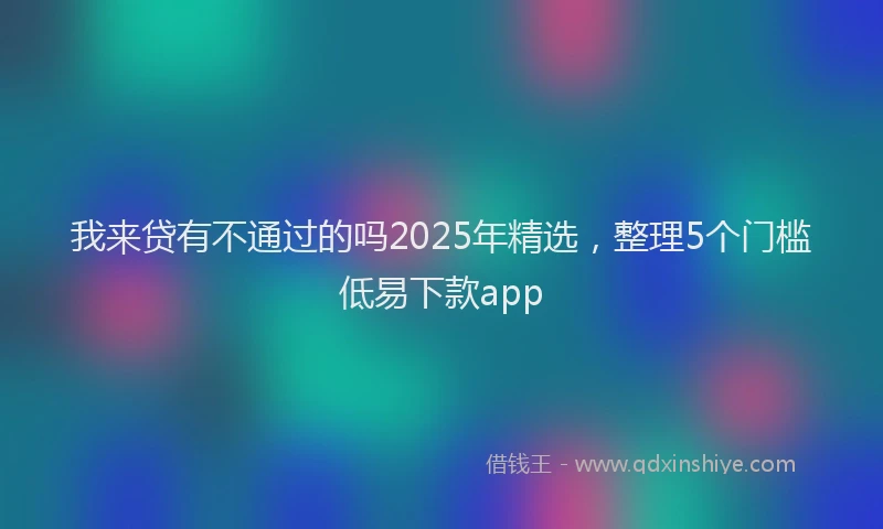 我来贷有不通过的吗2025年精选，整理5个门槛低易下款app