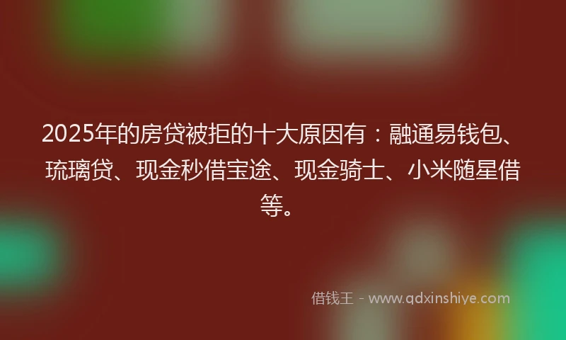 2025年的房贷被拒的十大原因有：融通易钱包、琉璃贷、现金秒借宝途、现金骑士、小米随星借等。