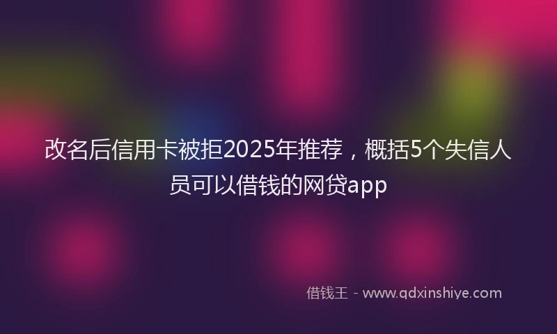 改名后信用卡被拒2025年推荐，概括5个失信人员可以借钱的网贷app