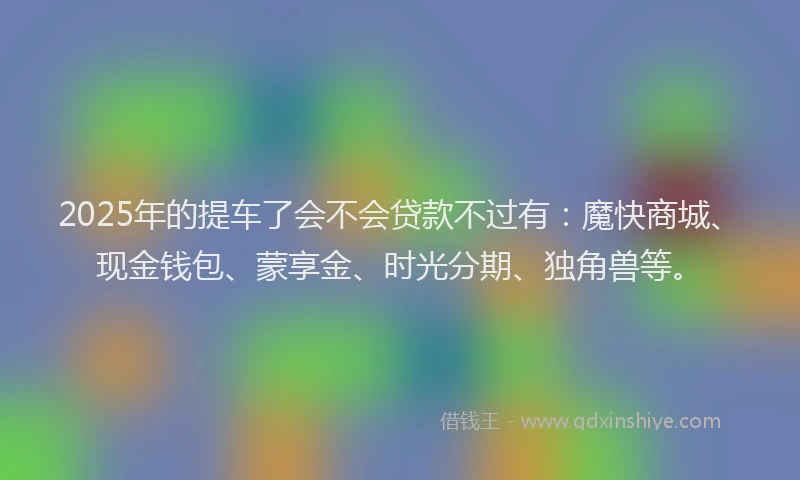 2025年的提车了会不会贷款不过有：魔快商城、现金钱包、蒙享金、时光分期、独角兽等。