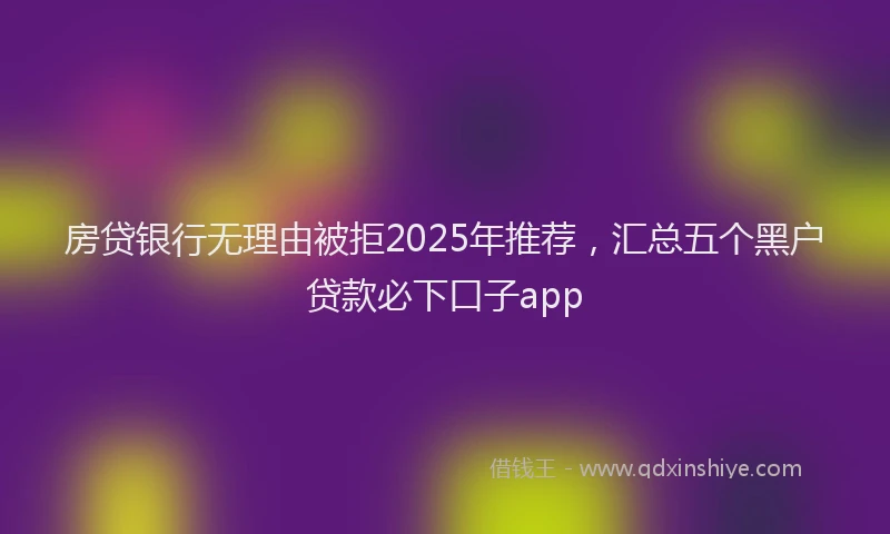 房贷银行无理由被拒2025年推荐，汇总五个黑户贷款必下口子app