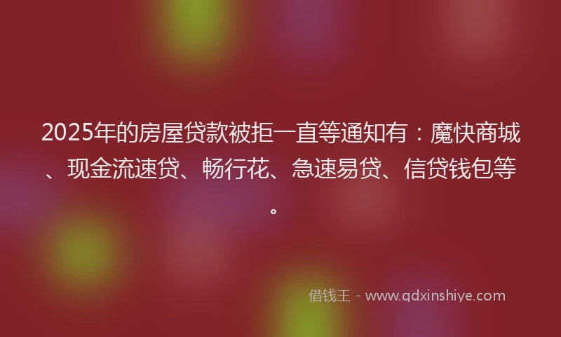 2025年的房屋贷款被拒一直等通知有：魔快商城、现金流速贷、畅行花、急速易贷、信贷钱包等。