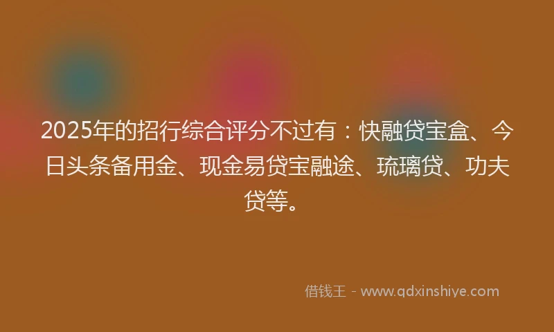 2025年的招行综合评分不过有:快融贷宝盒、今日头条备用金、现金易贷宝融途、琉璃贷、功夫贷等。