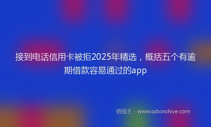 接到电话信用卡被拒2025年精选，概括五个有逾期借款容易通过的app